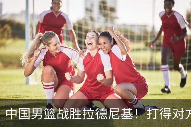 中国男篮战胜拉德尼基！打得对方主帅夸中国两名球员，并发出邀请