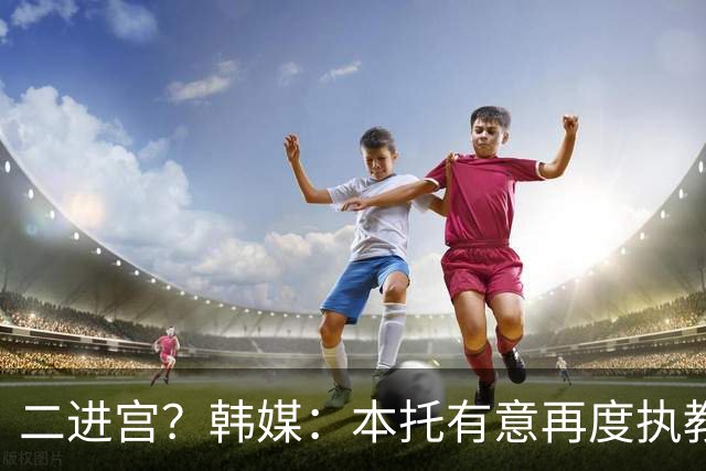 二进宫？韩媒：本托有意再度执教韩国队，上届世界杯率队进16强
