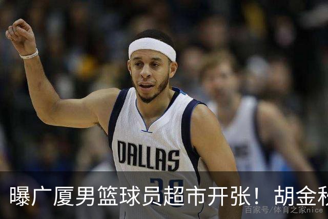 曝广厦男篮球员超市开张！胡金秋引发多队争抢，北京接近签下布朗，孙铭徽无人问津！