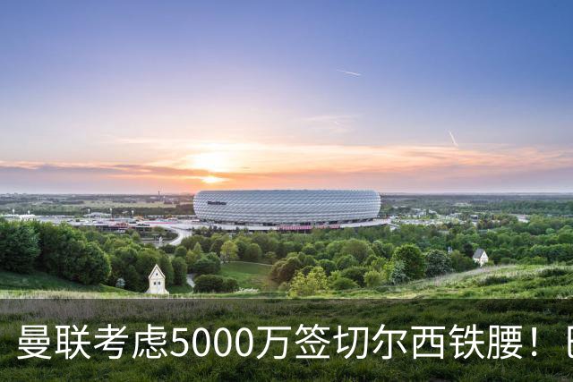 曼联考虑5000万签切尔西铁腰！巴莱巴恐亦被截胡，布莱顿给出具体要价