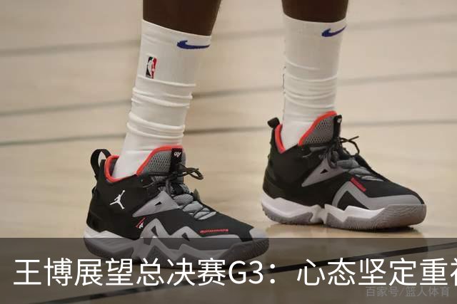 王博展望总决赛G3：心态坚定重视体能，期待更多球员挺身而出