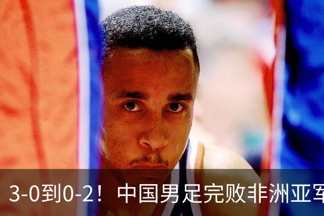 3-0到0-2！中国男足完败非洲亚军 丢掉小组榜首 世界杯出线难度反转