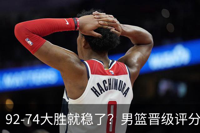 92-74大胜就稳了？男篮晋级评分出炉：赵继伟回暖，高诗岩4分太扎眼